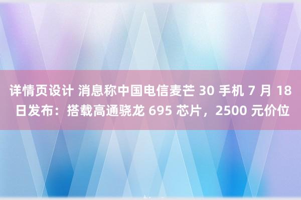 详情页设计 消息称中国电信麦芒 30 手机 7 月 18 日发布：搭载高通骁龙 695 芯片，2500 元价位