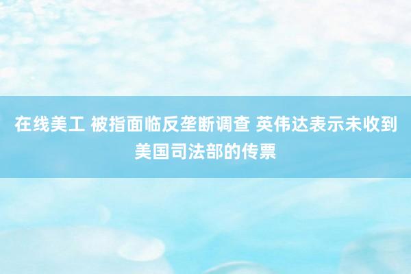 在线美工 被指面临反垄断调查 英伟达表示未收到美国司法部的传票